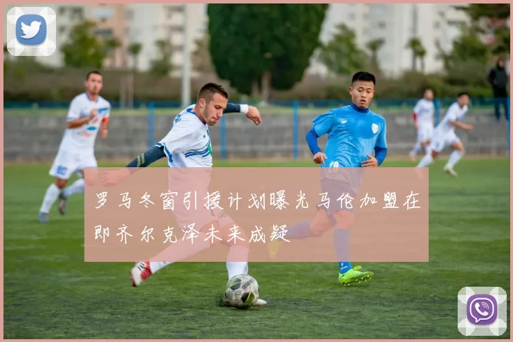 罗马冬窗引援计划曝光马伦加盟在即齐尔克泽未来成疑