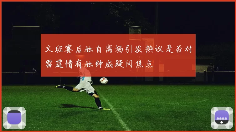 文班赛后独自离场引发热议是否对雷霆情有独钟成疑问焦点