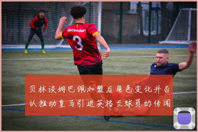 贝林谈姆巴佩加盟后角色变化并否认推动皇马引进英格兰球员的传闻