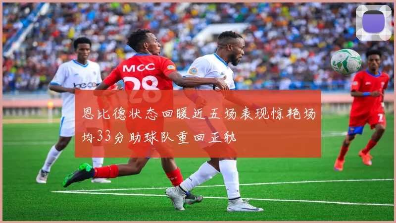 恩比德状态回暖近五场表现惊艳场均33分助球队重回正轨