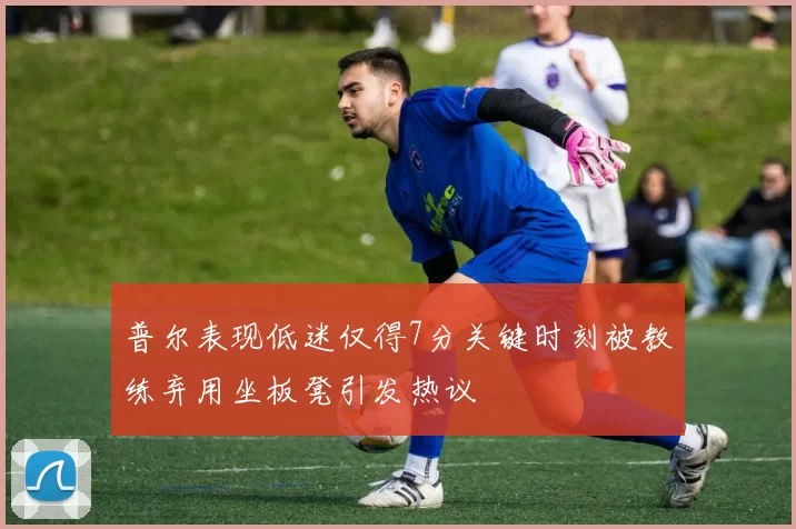普尔表现低迷仅得7分关键时刻被教练弃用坐板凳引发热议