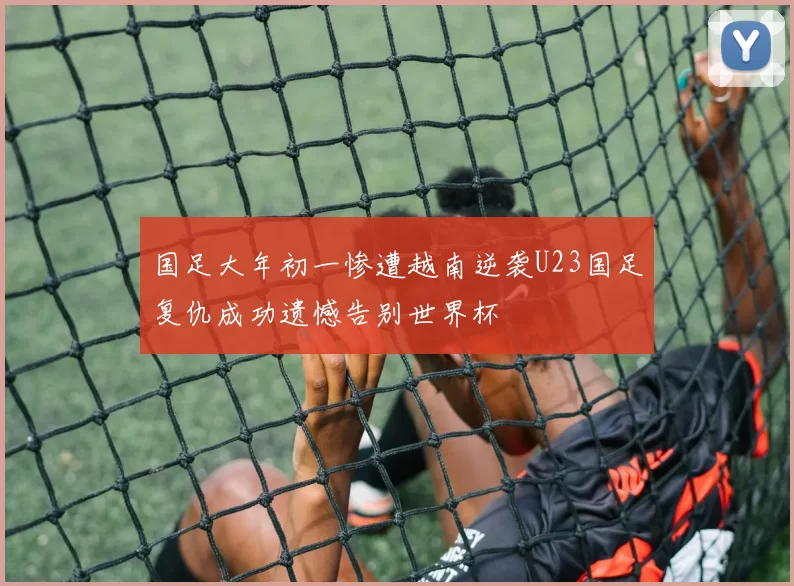国足大年初一惨遭越南逆袭U23国足复仇成功遗憾告别世界杯