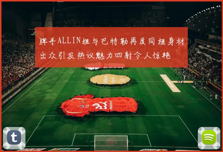 牌手ALLIN姐与巴特勒再度同框身材出众引发热议魅力四射令人惊艳