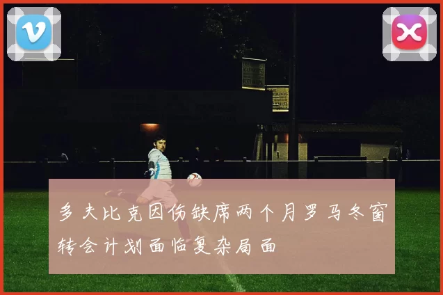 多夫比克因伤缺席两个月罗马冬窗转会计划面临复杂局面