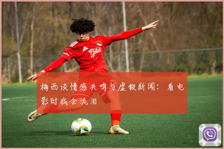 梅西谈情感共鸣与虚假新闻：看电影时我会流泪